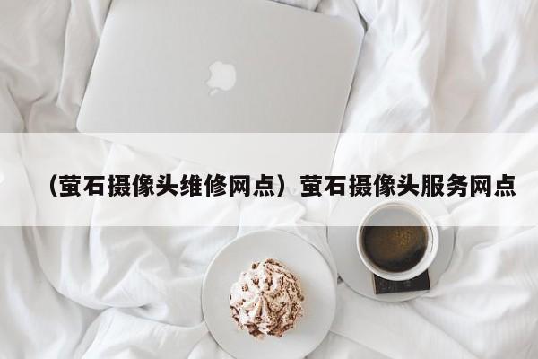(萤石摄像头维修网点)萤石摄像头服务网点