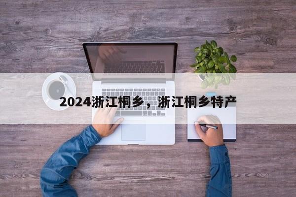 2024浙江桐乡,浙江桐乡特产