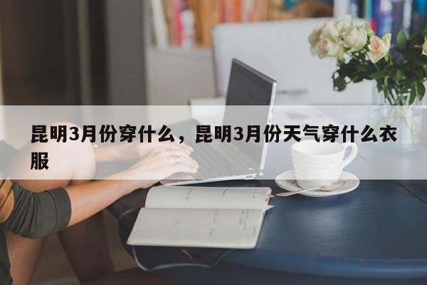 昆明3月份穿什么,昆明3月份天气穿什么衣服