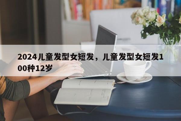 2024儿童发型女短发,儿童发型女短发100种12岁