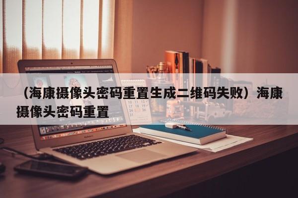 (海康摄像头密码重置生成二维码失败)海康摄像头密码重置