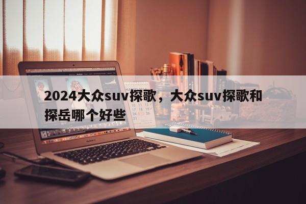 2024大众suv探歌,大众suv探歌和探岳哪个好些