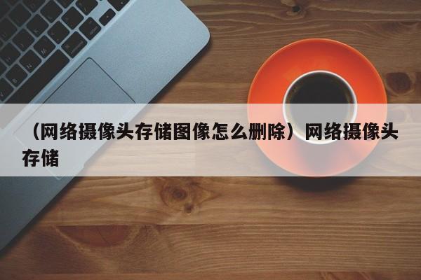 (网络摄像头存储图像怎么删除)网络摄像头存储