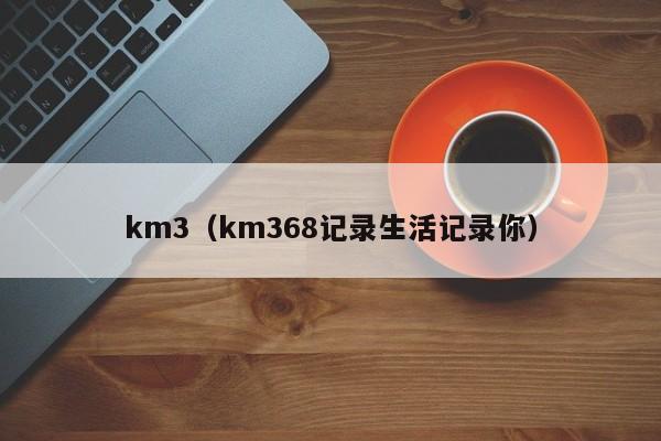 km3(km368记录生活记录你)