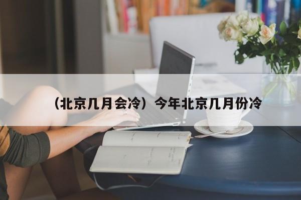（北京几月会冷）今年北京几月份冷