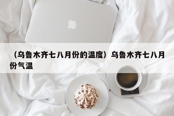 （乌鲁木齐七八月份的温度）乌鲁木齐七八月份气温