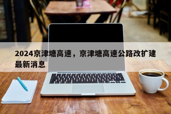 2024京津塘高速，京津塘高速公路改扩建最新消息