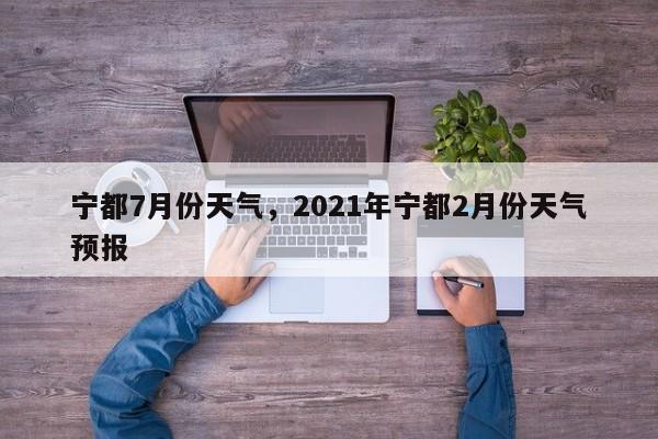 宁都7月份天气，2021年宁都2月份天气预报