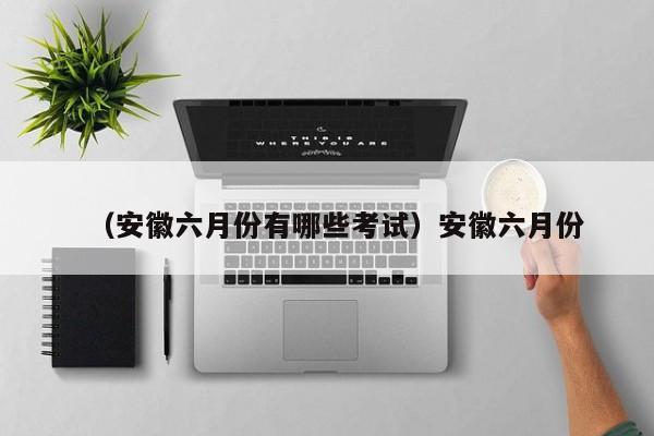 （安徽六月份有哪些考试）安徽六月份