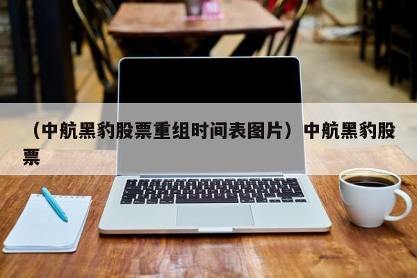 （中航黑豹股票重组时间表图片）中航黑豹股票