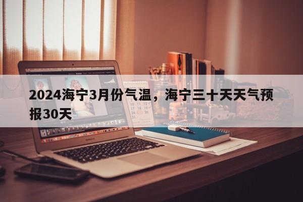 2024海宁3月份气温，海宁三十天天气预报30天