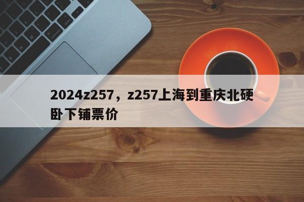 2024z257，z257上海到重庆北硬卧下铺票价