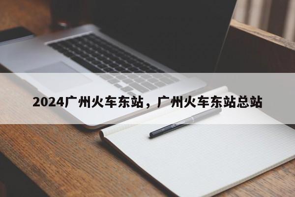 2024广州火车东站，广州火车东站总站