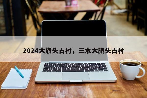 2024大旗头古村，三水大旗头古村