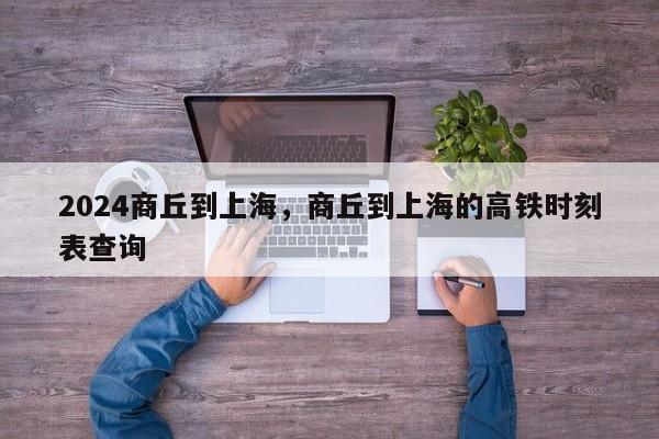 2024商丘到上海，商丘到上海的高铁时刻表查询