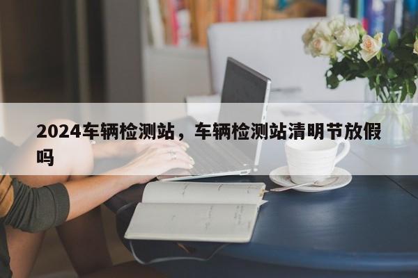 2024车辆检测站，车辆检测站清明节放假吗